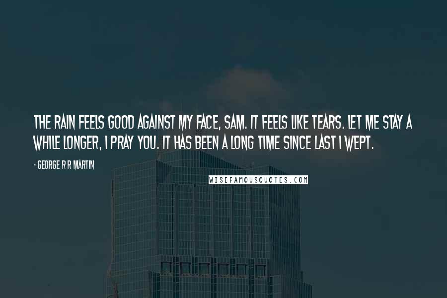 George R R Martin Quotes: The rain feels good against my face, Sam. It feels like tears. Let me stay a while longer, I pray you. It has been a long time since last I wept.