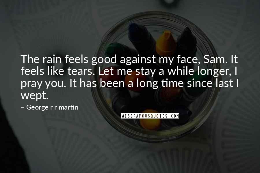 George R R Martin Quotes: The rain feels good against my face, Sam. It feels like tears. Let me stay a while longer, I pray you. It has been a long time since last I wept.