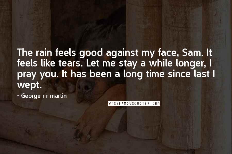 George R R Martin Quotes: The rain feels good against my face, Sam. It feels like tears. Let me stay a while longer, I pray you. It has been a long time since last I wept.