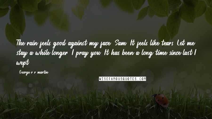 George R R Martin Quotes: The rain feels good against my face, Sam. It feels like tears. Let me stay a while longer, I pray you. It has been a long time since last I wept.