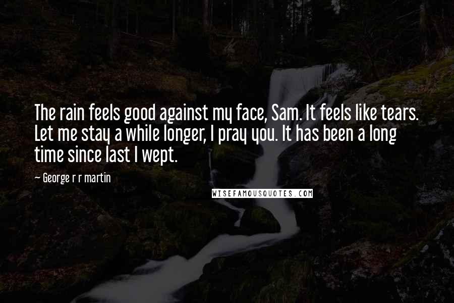 George R R Martin Quotes: The rain feels good against my face, Sam. It feels like tears. Let me stay a while longer, I pray you. It has been a long time since last I wept.