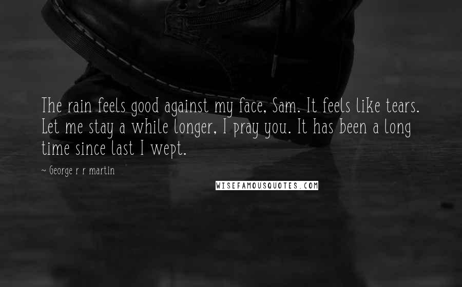 George R R Martin Quotes: The rain feels good against my face, Sam. It feels like tears. Let me stay a while longer, I pray you. It has been a long time since last I wept.