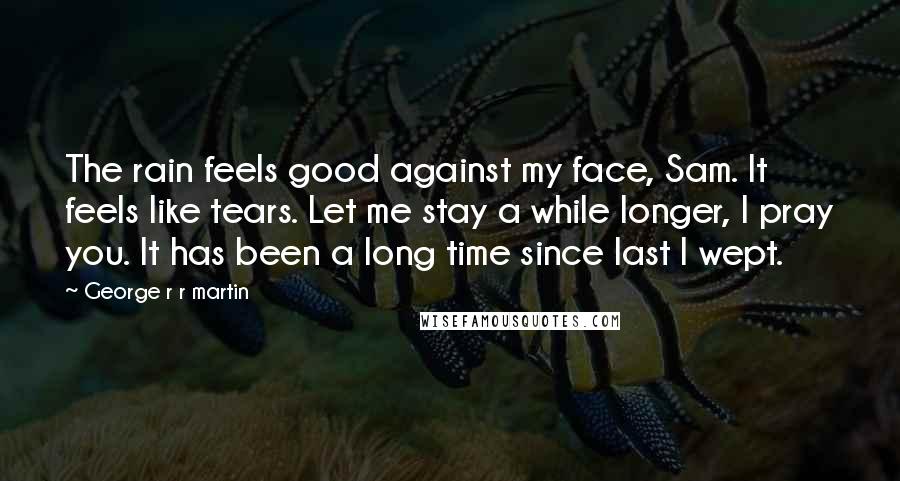 George R R Martin Quotes: The rain feels good against my face, Sam. It feels like tears. Let me stay a while longer, I pray you. It has been a long time since last I wept.