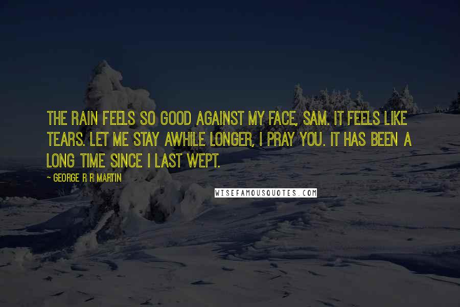 George R R Martin Quotes: The rain feels so good against my face, Sam. It feels like tears. Let me stay awhile longer, I pray you. It has been a long time since I last wept.