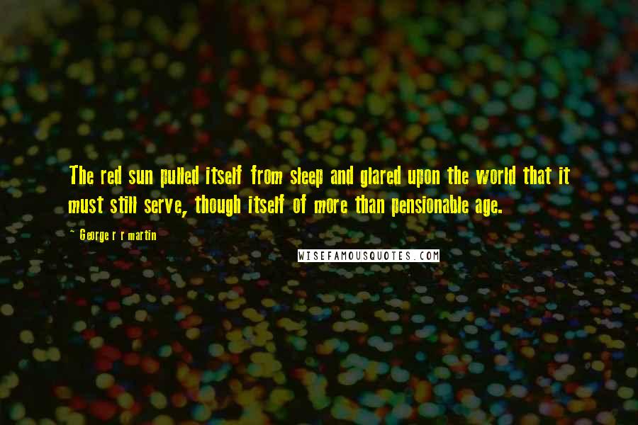 George R R Martin Quotes: The red sun pulled itself from sleep and glared upon the world that it must still serve, though itself of more than pensionable age.