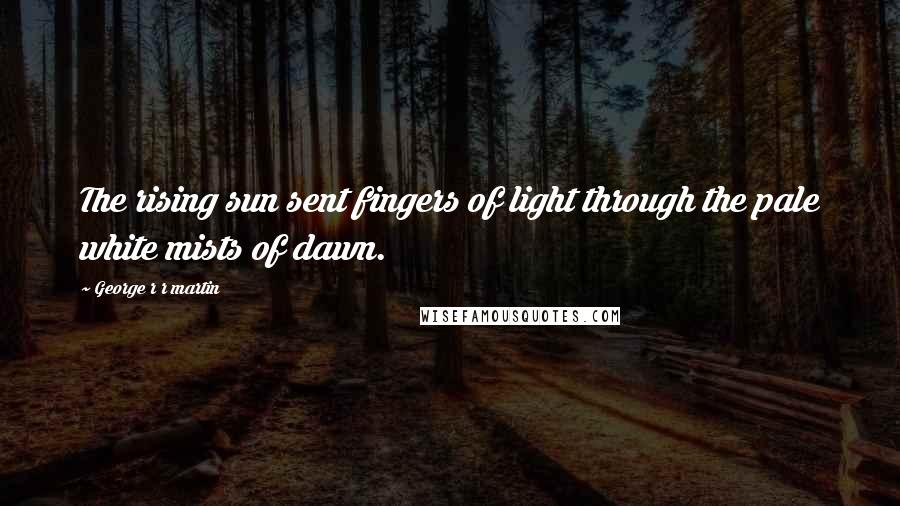 George R R Martin Quotes: The rising sun sent fingers of light through the pale white mists of dawn.