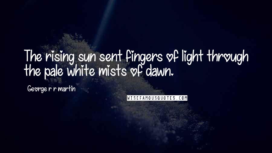 George R R Martin Quotes: The rising sun sent fingers of light through the pale white mists of dawn.