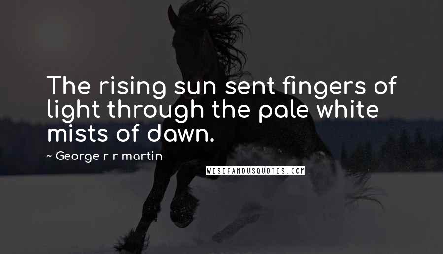 George R R Martin Quotes: The rising sun sent fingers of light through the pale white mists of dawn.
