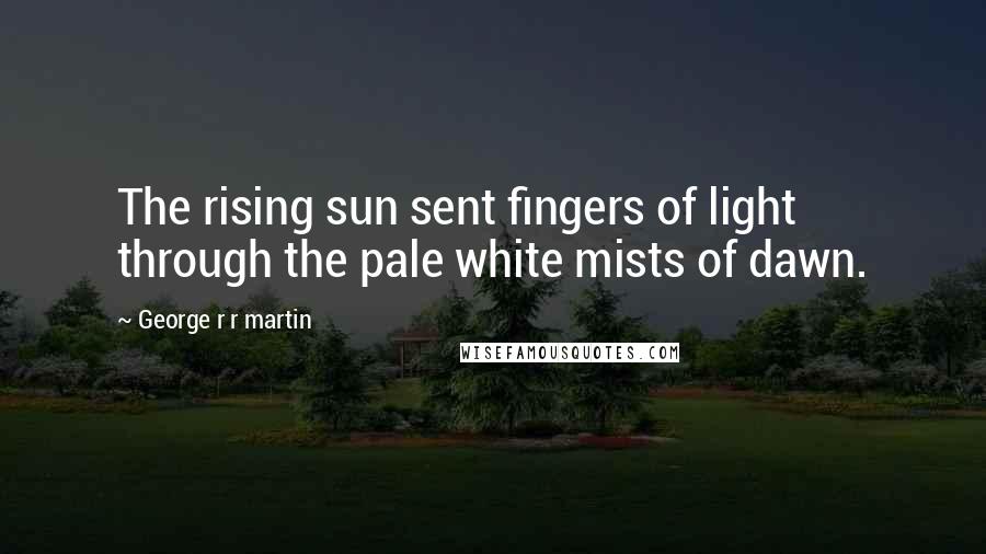 George R R Martin Quotes: The rising sun sent fingers of light through the pale white mists of dawn.