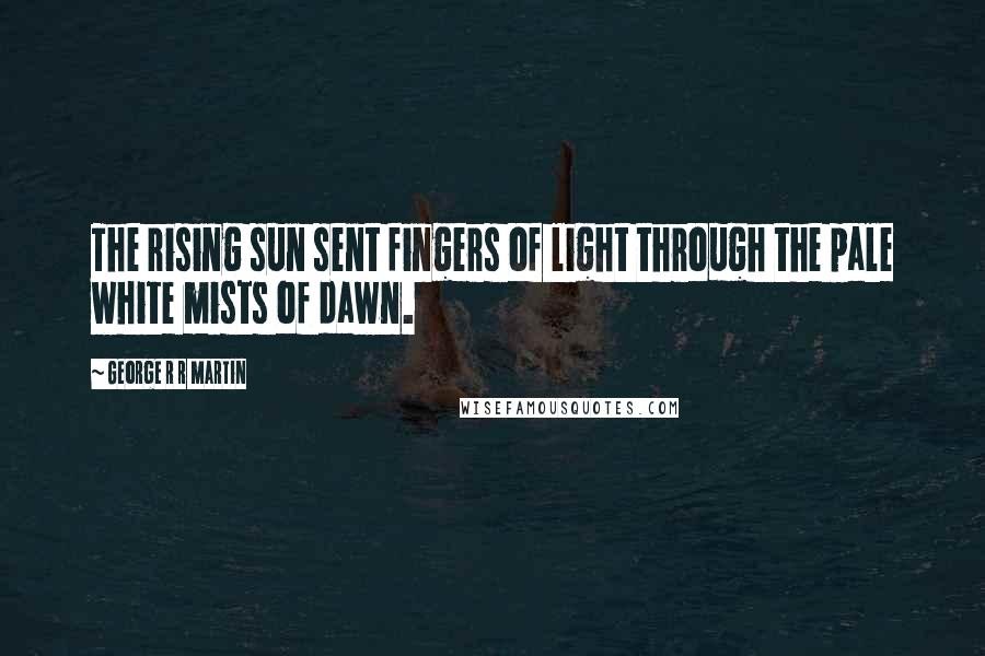 George R R Martin Quotes: The rising sun sent fingers of light through the pale white mists of dawn.