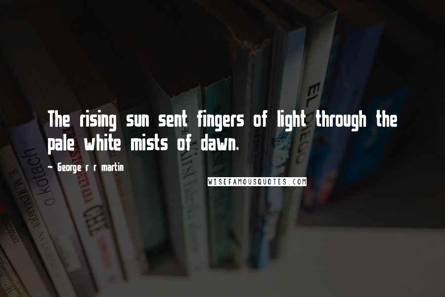George R R Martin Quotes: The rising sun sent fingers of light through the pale white mists of dawn.