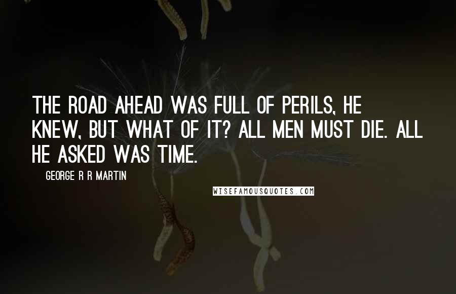 George R R Martin Quotes: The road ahead was full of perils, he knew, but what of it? All men must die. All he asked was time.