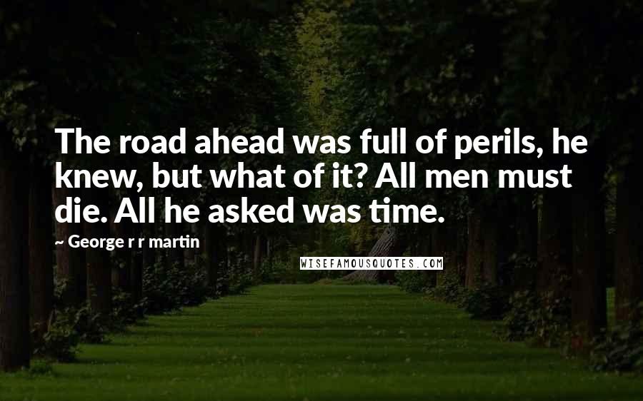 George R R Martin Quotes: The road ahead was full of perils, he knew, but what of it? All men must die. All he asked was time.