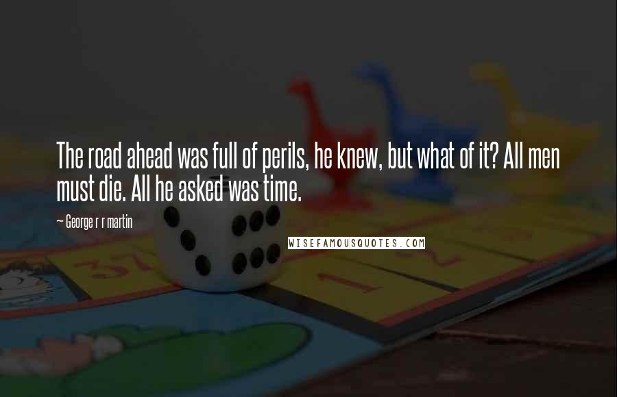 George R R Martin Quotes: The road ahead was full of perils, he knew, but what of it? All men must die. All he asked was time.