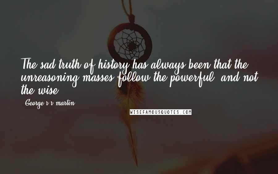 George R R Martin Quotes: The sad truth of history has always been that the unreasoning masses follow the powerful, and not the wise.