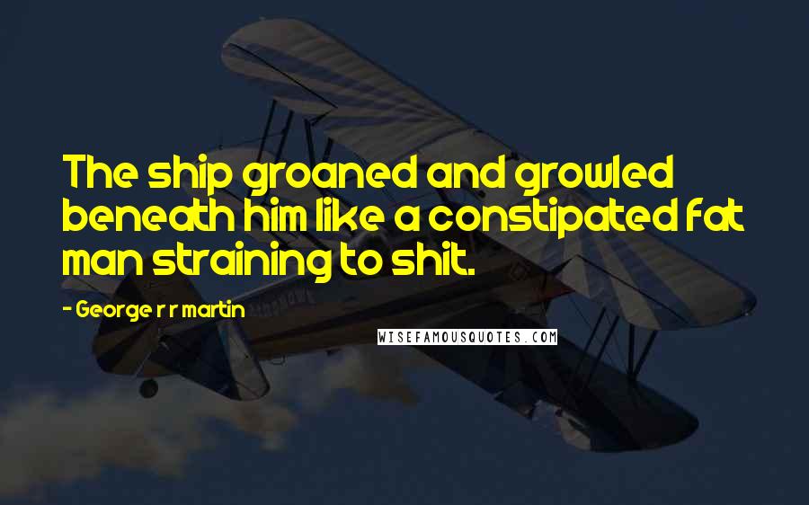 George R R Martin Quotes: The ship groaned and growled beneath him like a constipated fat man straining to shit.