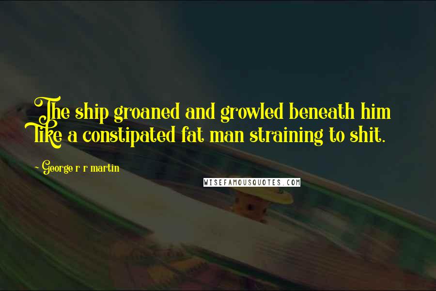 George R R Martin Quotes: The ship groaned and growled beneath him like a constipated fat man straining to shit.