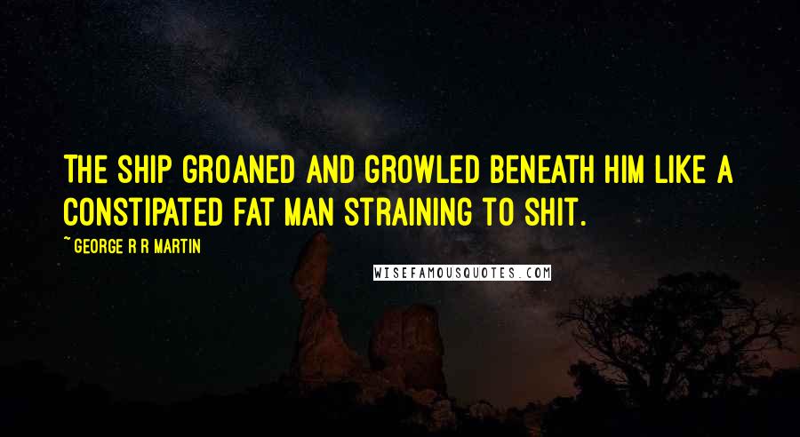 George R R Martin Quotes: The ship groaned and growled beneath him like a constipated fat man straining to shit.