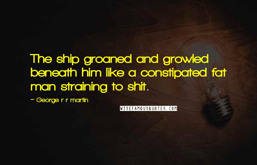 George R R Martin Quotes: The ship groaned and growled beneath him like a constipated fat man straining to shit.