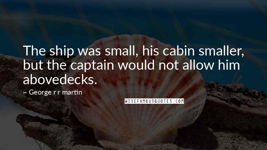 George R R Martin Quotes: The ship was small, his cabin smaller, but the captain would not allow him abovedecks.