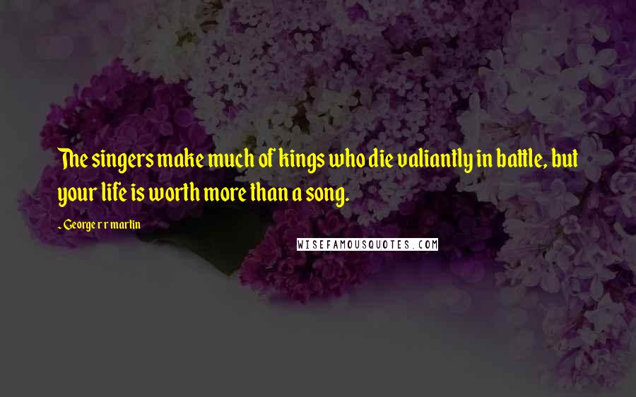 George R R Martin Quotes: The singers make much of kings who die valiantly in battle, but your life is worth more than a song.