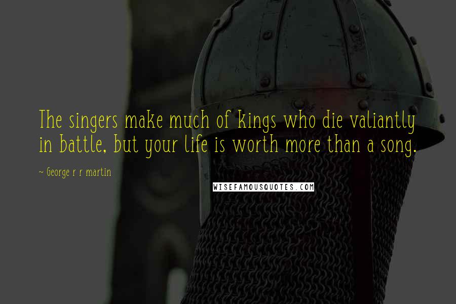 George R R Martin Quotes: The singers make much of kings who die valiantly in battle, but your life is worth more than a song.