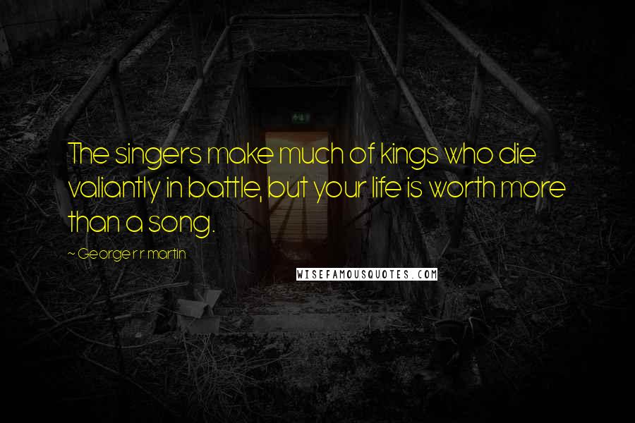 George R R Martin Quotes: The singers make much of kings who die valiantly in battle, but your life is worth more than a song.