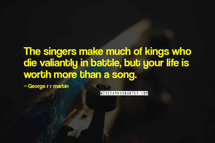 George R R Martin Quotes: The singers make much of kings who die valiantly in battle, but your life is worth more than a song.