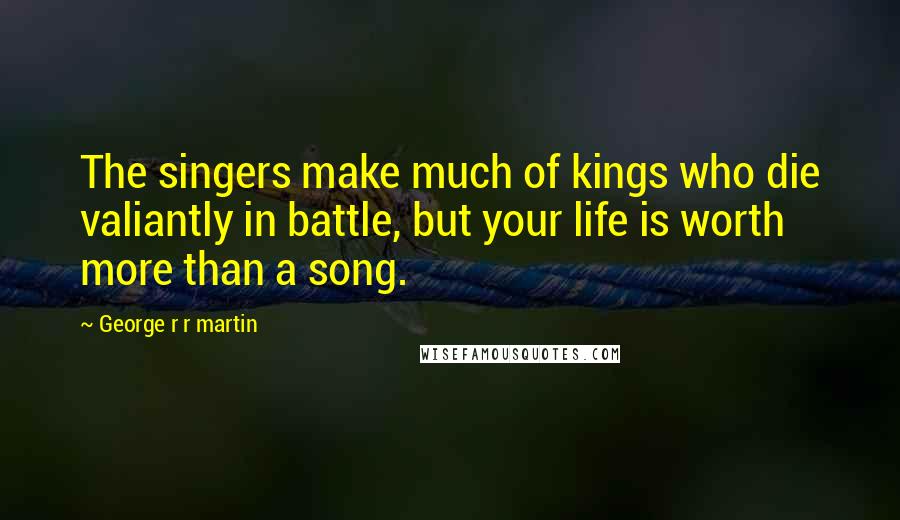 George R R Martin Quotes: The singers make much of kings who die valiantly in battle, but your life is worth more than a song.