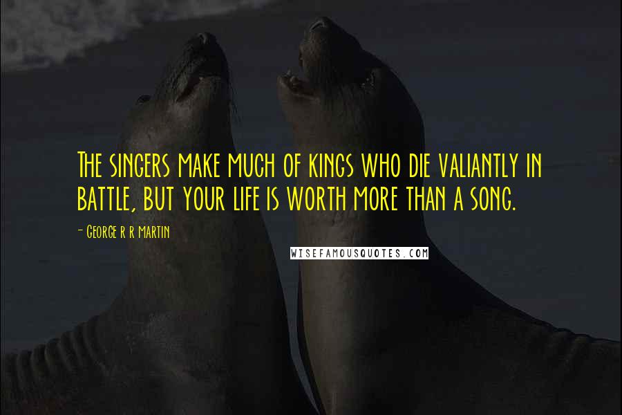 George R R Martin Quotes: The singers make much of kings who die valiantly in battle, but your life is worth more than a song.