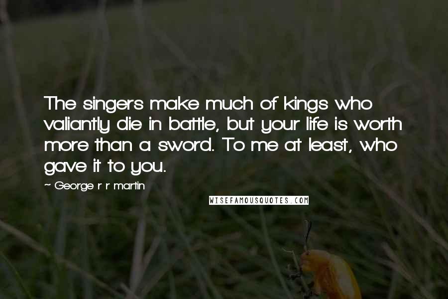 George R R Martin Quotes: The singers make much of kings who valiantly die in battle, but your life is worth more than a sword. To me at least, who gave it to you.