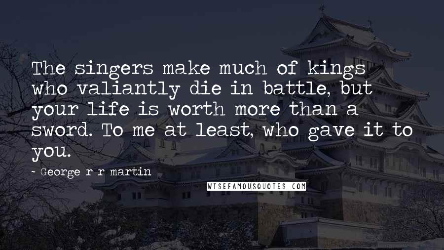 George R R Martin Quotes: The singers make much of kings who valiantly die in battle, but your life is worth more than a sword. To me at least, who gave it to you.