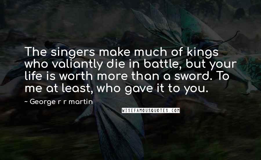 George R R Martin Quotes: The singers make much of kings who valiantly die in battle, but your life is worth more than a sword. To me at least, who gave it to you.