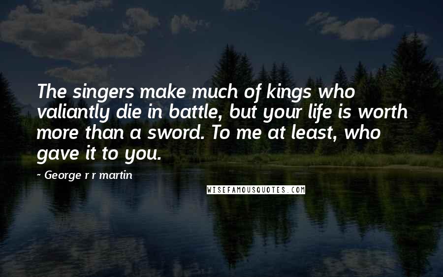 George R R Martin Quotes: The singers make much of kings who valiantly die in battle, but your life is worth more than a sword. To me at least, who gave it to you.