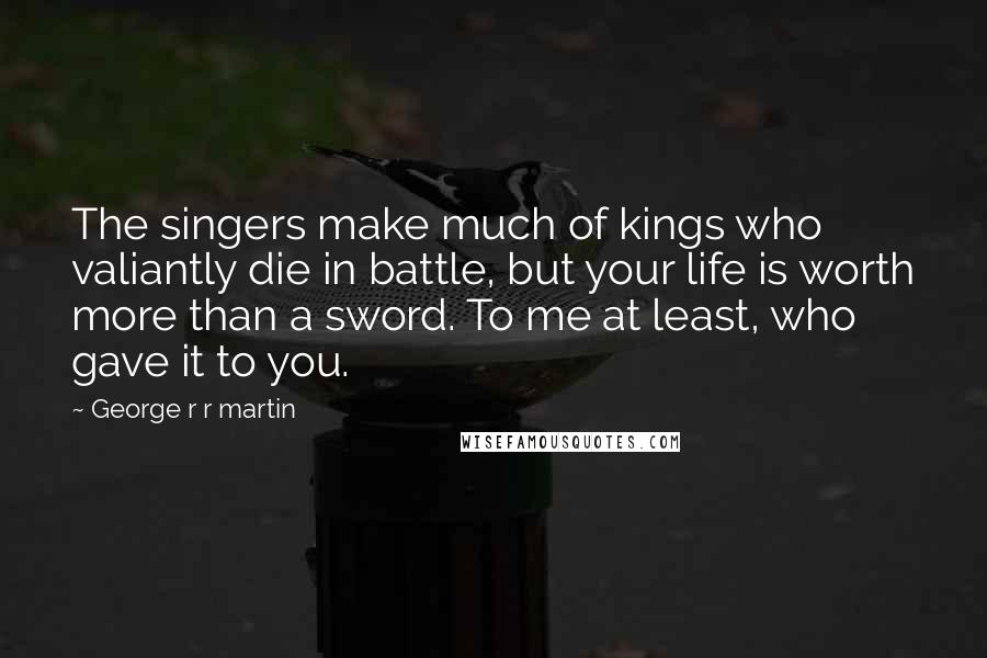 George R R Martin Quotes: The singers make much of kings who valiantly die in battle, but your life is worth more than a sword. To me at least, who gave it to you.