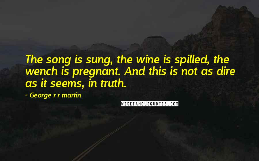 George R R Martin Quotes: The song is sung, the wine is spilled, the wench is pregnant. And this is not as dire as it seems, in truth.