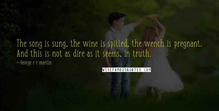 George R R Martin Quotes: The song is sung, the wine is spilled, the wench is pregnant. And this is not as dire as it seems, in truth.