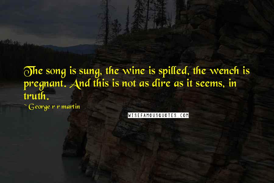 George R R Martin Quotes: The song is sung, the wine is spilled, the wench is pregnant. And this is not as dire as it seems, in truth.