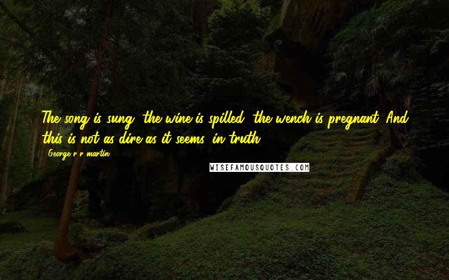 George R R Martin Quotes: The song is sung, the wine is spilled, the wench is pregnant. And this is not as dire as it seems, in truth.