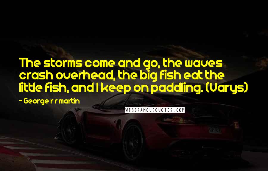 George R R Martin Quotes: The storms come and go, the waves crash overhead, the big fish eat the little fish, and I keep on paddling. (Varys)