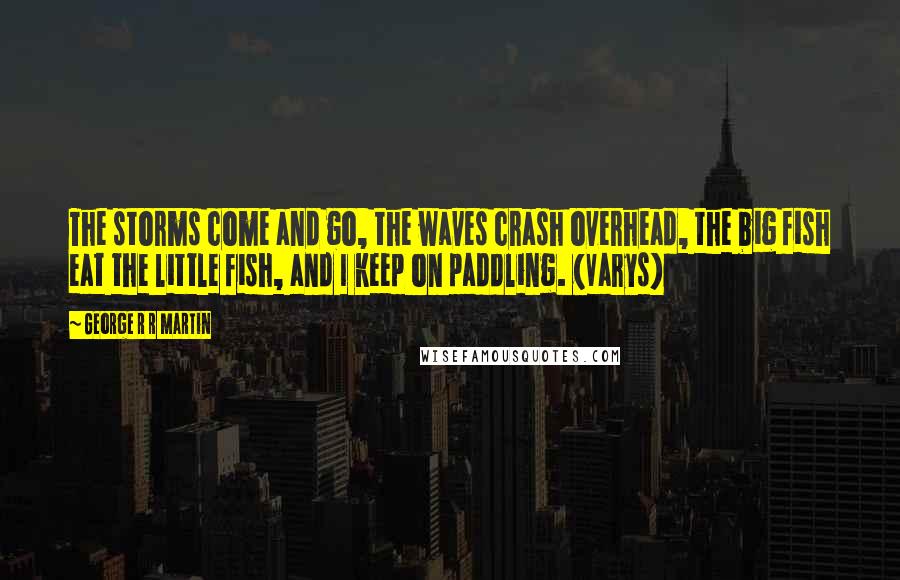 George R R Martin Quotes: The storms come and go, the waves crash overhead, the big fish eat the little fish, and I keep on paddling. (Varys)