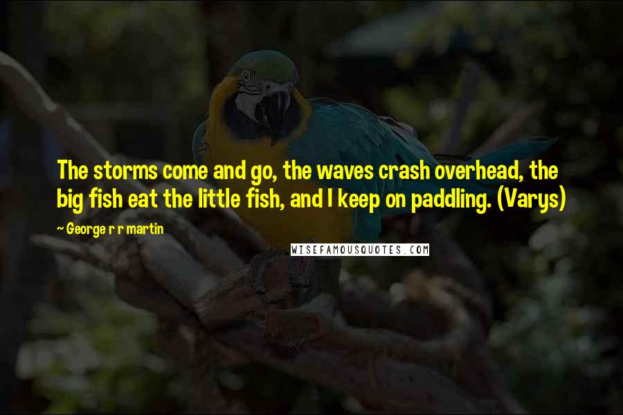 George R R Martin Quotes: The storms come and go, the waves crash overhead, the big fish eat the little fish, and I keep on paddling. (Varys)