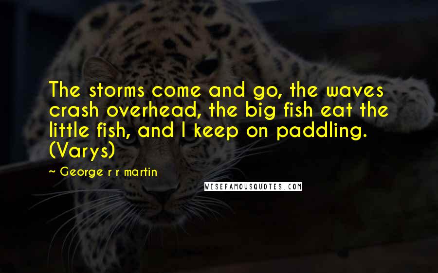 George R R Martin Quotes: The storms come and go, the waves crash overhead, the big fish eat the little fish, and I keep on paddling. (Varys)