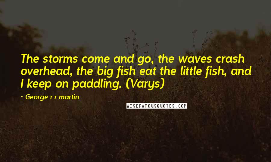 George R R Martin Quotes: The storms come and go, the waves crash overhead, the big fish eat the little fish, and I keep on paddling. (Varys)