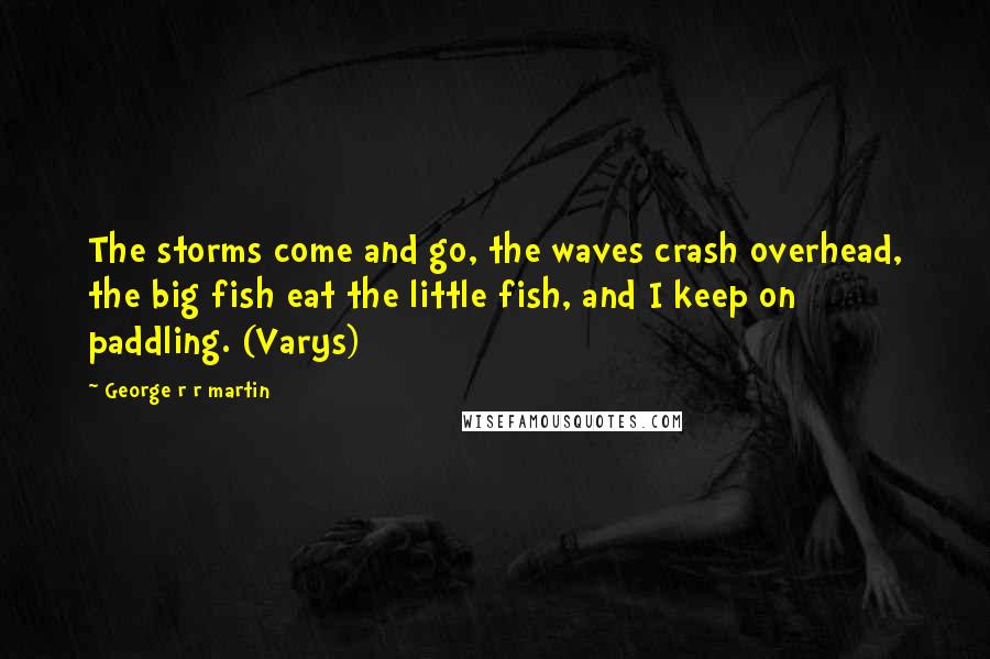 George R R Martin Quotes: The storms come and go, the waves crash overhead, the big fish eat the little fish, and I keep on paddling. (Varys)