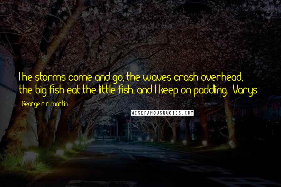 George R R Martin Quotes: The storms come and go, the waves crash overhead, the big fish eat the little fish, and I keep on paddling. (Varys)