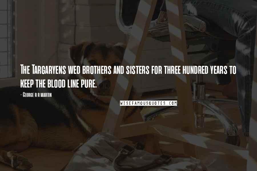 George R R Martin Quotes: The Targaryens wed brothers and sisters for three hundred years to keep the blood line pure.