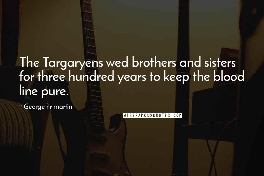 George R R Martin Quotes: The Targaryens wed brothers and sisters for three hundred years to keep the blood line pure.