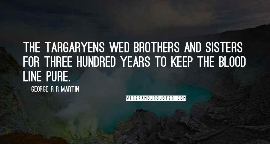 George R R Martin Quotes: The Targaryens wed brothers and sisters for three hundred years to keep the blood line pure.