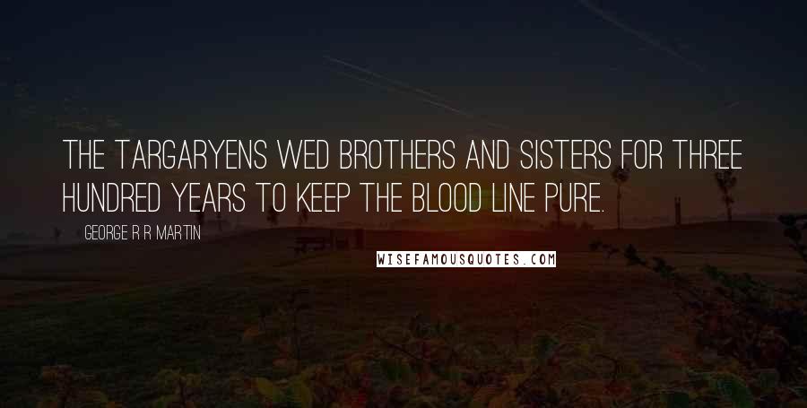 George R R Martin Quotes: The Targaryens wed brothers and sisters for three hundred years to keep the blood line pure.